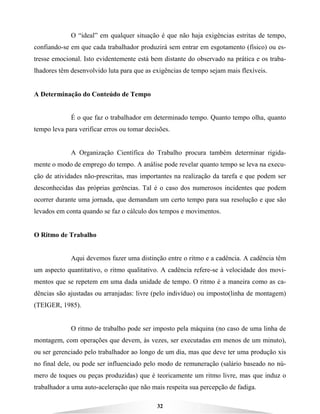 32
O “ideal” em qualquer situação é que não haja exigências estritas de tempo,
confiando-se em que cada trabalhador produzirá sem entrar em esgotamento (físico) ou es-
tresse emocional. Isto evidentemente está bem distante do observado na prática e os traba-
lhadores têm desenvolvido luta para que as exigências de tempo sejam mais flexíveis.
A Determinação do Conteúdo de Tempo
É o que faz o trabalhador em determinado tempo. Quanto tempo olha, quanto
tempo leva para verificar erros ou tomar decisões.
A Organização Científica do Trabalho procura também determinar rigida-
mente o modo de emprego do tempo. A análise pode revelar quanto tempo se leva na execu-
ção de atividades não-prescritas, mas importantes na realização da tarefa e que podem ser
desconhecidas das próprias gerências. Tal é o caso dos numerosos incidentes que podem
ocorrer durante uma jornada, que demandam um certo tempo para sua resolução e que são
levados em conta quando se faz o cálculo dos tempos e movimentos.
O Ritmo de Trabalho
Aqui devemos fazer uma distinção entre o ritmo e a cadência. A cadência têm
um aspecto quantitativo, o ritmo qualitativo. A cadência refere-se à velocidade dos movi-
mentos que se repetem em uma dada unidade de tempo. O ritmo é a maneira como as ca-
dências são ajustadas ou arranjadas: livre (pelo indivíduo) ou imposto(linha de montagem)
(TEIGER, 1985).
O ritmo de trabalho pode ser imposto pela máquina (no caso de uma linha de
montagem, com operações que devem, às vezes, ser executadas em menos de um minuto),
ou ser gerenciado pelo trabalhador ao longo de um dia, mas que deve ter uma produção xis
no final dele, ou pode ser influenciado pelo modo de remuneração (salário baseado no nú-
mero de toques ou peças produzidas) que é teoricamente um ritmo livre, mas que induz o
trabalhador a uma auto-aceleração que não mais respeita sua percepção de fadiga.
 