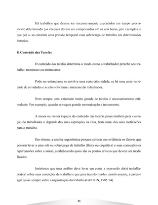 33
Há trabalhos que devem ser necessariamente executados em tempo previa-
mente determinado (os cheques devem ser compensados até as seis horas, por exemplo), o
que por si só constitui uma pressão temporal com sobrecarga de trabalho em determinados
horários.
O Conteúdo das Tarefas
O conteúdo das tarefas determina o modo como o trabalhador percebe seu tra-
balho: monótono ou estimulante.
Pode ser estimulante se envolve uma certa criatividade, se há uma certa varie-
dade de atividades e se elas solicitam o interesse do trabalhador.
Nem sempre uma variedade muito grande de tarefas é necessariamente esti-
mulante. Por exemplo, quando se requer grande memorização e treinamento.
A maior ou menor riqueza do conteúdo das tarefas passa também pela avalia-
ção do trabalhador e depende das suas aspirações na vida, bem como das suas motivações
para o trabalho.
Em síntese, a análise ergonômica procura colocar em evidência os fatores que
possam levar a uma sub ou sobrecarga de trabalho (física ou cognitiva) e suas conseqüentes
repercussões sobre a saúde, estabelecendo quais são os pontos críticos que devem ser modi-
ficados.
Insistimos que uma análise deve levar em conta a expressão do(s) trabalha-
dor(es) sobre suas condições de trabalho e que para transformá-las positivamente, é preciso
agir quase sempre sobre a organização do trabalho (GUERIN, 1985:74).
 
