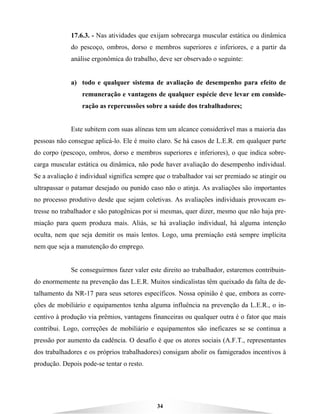 34
17.6.3. - Nas atividades que exijam sobrecarga muscular estática ou dinâmica
do pescoço, ombros, dorso e membros superiores e inferiores, e a partir da
análise ergonômica do trabalho, deve ser observado o seguinte:
a) todo e qualquer sistema de avaliação de desempenho para efeito de
remuneração e vantagens de qualquer espécie deve levar em conside-
ração as repercussões sobre a saúde dos trabalhadores;
Este subitem com suas alíneas tem um alcance considerável mas a maioria das
pessoas não consegue aplicá-lo. Ele é muito claro. Se há casos de L.E.R. em qualquer parte
do corpo (pescoço, ombros, dorso e membros superiores e inferiores), o que indica sobre-
carga muscular estática ou dinâmica, não pode haver avaliação do desempenho individual.
Se a avaliação é individual significa sempre que o trabalhador vai ser premiado se atingir ou
ultrapassar o patamar desejado ou punido caso não o atinja. As avaliações são importantes
no processo produtivo desde que sejam coletivas. As avaliações individuais provocam es-
tresse no trabalhador e são patogênicas por si mesmas, quer dizer, mesmo que não haja pre-
miação para quem produza mais. Aliás, se há avaliação individual, há alguma intenção
oculta, nem que seja demitir os mais lentos. Logo, uma premiação está sempre implícita
nem que seja a manutenção do emprego.
Se conseguirmos fazer valer este direito ao trabalhador, estaremos contribuin-
do enormemente na prevenção das L.E.R. Muitos sindicalistas têm queixado da falta de de-
talhamento da NR-17 para seus setores específicos. Nossa opinião é que, embora as corre-
ções de mobiliário e equipamentos tenha alguma influência na prevenção da L.E.R., o in-
centivo à produção via prêmios, vantagens financeiras ou qualquer outra é o fator que mais
contribui. Logo, correções de mobiliário e equipamentos são ineficazes se se continua a
pressão por aumento da cadência. O desafio é que os atores sociais (A.F.T., representantes
dos trabalhadores e os próprios trabalhadores) consigam abolir os famigerados incentivos à
produção. Depois pode-se tentar o resto.
 