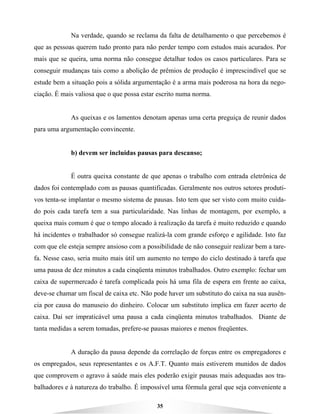 35
Na verdade, quando se reclama da falta de detalhamento o que percebemos é
que as pessoas querem tudo pronto para não perder tempo com estudos mais acurados. Por
mais que se queira, uma norma não consegue detalhar todos os casos particulares. Para se
conseguir mudanças tais como a abolição de prêmios de produção é imprescindível que se
estude bem a situação pois a sólida argumentação é a arma mais poderosa na hora da nego-
ciação. É mais valiosa que o que possa estar escrito numa norma.
As queixas e os lamentos denotam apenas uma certa preguiça de reunir dados
para uma argumentação convincente.
b) devem ser incluídas pausas para descanso;
É outra queixa constante de que apenas o trabalho com entrada eletrônica de
dados foi contemplado com as pausas quantificadas. Geralmente nos outros setores produti-
vos tenta-se implantar o mesmo sistema de pausas. Isto tem que ser visto com muito cuida-
do pois cada tarefa tem a sua particularidade. Nas linhas de montagem, por exemplo, a
queixa mais comum é que o tempo alocado à realização da tarefa é muito reduzido e quando
há incidentes o trabalhador só consegue realizá-la com grande esforço e agilidade. Isto faz
com que ele esteja sempre ansioso com a possibilidade de não conseguir realizar bem a tare-
fa. Nesse caso, seria muito mais útil um aumento no tempo do ciclo destinado à tarefa que
uma pausa de dez minutos a cada cinqüenta minutos trabalhados. Outro exemplo: fechar um
caixa de supermercado é tarefa complicada pois há uma fila de espera em frente ao caixa,
deve-se chamar um fiscal de caixa etc. Não pode haver um substituto do caixa na sua ausên-
cia por causa do manuseio do dinheiro. Colocar um substituto implica em fazer acerto de
caixa. Daí ser impraticável uma pausa a cada cinqüenta minutos trabalhados. Diante de
tanta medidas a serem tomadas, prefere-se pausas maiores e menos freqüentes.
A duração da pausa depende da correlação de forças entre os empregadores e
os empregados, seus representantes e os A.F.T. Quanto mais estiverem munidos de dados
que comprovem o agravo à saúde mais eles poderão exigir pausas mais adequadas aos tra-
balhadores e à natureza do trabalho. É impossível uma fórmula geral que seja conveniente a
 