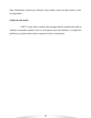 36
todos. Infelizmente, teremos que continuar a fazer estudos, reunir um saber coletivo e reali-
zar negociações.
Limites de uma norma
A NR 17, como todas as normas, não consegue oferecer soluções para todas as
situações encontradas na prática. Deve-se vê-la apenas como uma referência. A solução dos
problemas só é possível pelo esforço conjunto de todos os interessados.
 