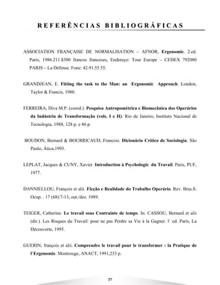 37
RR EE FF EE RR ÊÊ NN CC II AA SS BB II BB LL II OO GG RR ÁÁ FF II CC AA SS
ASSOCIATION FRANÇAISE DE NORMALISATION – AFNOR, Ergonomie. 2.ed.
Paris, 1986.211.$300 francos franceses, Endereço: Tour Europe – CEDEX 792080
PARIS – La Défense. Fone: 42.91.55.55.
GRANDJEAN, E. Fitting the task to the Man: an Ergonomic Approach. London,
Taylor & Francis, 1980.
FERREIRA, Diva M.P. (coord.). Pesquisa Antropométrica e Biomecânica dos Operários
da Indústria de Transformação (vols. I e II). Rio de Janeiro, Instituto Nacional de
Tecnologia, 1988, 128 p. e 86 p.
BOUDON, Bernard & BOURRICAUD, Francois. Dicionário Crítico de Sociologia. São
Paulo, Ática,1993.
LEPLAT, Jacques & CUNY, Xavier. Introduction à Psychologie du Travail. Paris, PUF,
1977.
DANNIELLOU, François et alii. Ficção e Realidade do Trabalho Operário. Rev. Bras.S.
Ocup. . 17 (68):7-13, out./dez. 1989.
TEIGER, Catherine. Le travail sous Contrainte de temps. In: CASSOU, Bernard et alii
(dir.). Les Risques du Travail: pour ne pas Perdre sa Vie à la Gagner. l` ed. Paris, La
Découverte, 1995.
GUERIN, françois et alii. Comprendre le travail pour le transformer : la Pratique de
l`Ergonomie. Montrouge, ANACT, 1991,233 p.
 