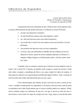 4
1. H i s t ó r i c o d a E r g o n o m i a
Carlos Alberto Diniz Silva
Médico do Trabalho e Ergonomista
Ex-agente de inspeção do MTE
A ergonomia nasce da constatação de que o Homem não é uma máquina como
as outras, diferentemente do que propôs Descartes e La Mettrie no século XVII pois:
BBBB ele não é um dispositivo mecânico;
BBBB ele não transforma energia como uma máquina a vapor;
BBBB seu olho não funciona como uma célula fotoelétrica;
BBBB seu ouvido não é sensível aos sons apenas como um microfone e um am-
plificador;
BBBB sua memória não funciona como a de um computador;
BBBB os riscos a que está submetido no trabalho não são análogos aos de um
dispositivo técnico, apesar de termos análogos aplicados ao Homem e à
máquina: fadiga, desgaste, envelhecimento, polias, válvulas, juntas, bom-
bas, tubos.
E quando é que se começou a pensar que o homem era uma máquina como as
outras? Até o século XV o homem, na tradição cristã, ocupava o centro do universo. Tinha
sido criado à imagem e semelhança de Deus e seu corpo sempre foi objeto de respeito. A
dissecação de cadáveres era rigorosamente proibida pela Igreja Católica. Todo o restante do
universo tinha sido criado especificamente para seu uso e gozo.
Com a demonstração, por Galileu, de que a terra não era mais o centro do uni-
verso, a verdade revelada perde sua importância. Um intenso ceticismo toma conta de todos
os pensadores pois tinha ficado patente que os nossos sentidos podem nos enganar. Afinal,
nossos sentidos sempre nos indicaram de que era o sol que se movia ao redor da terra. E
nem mesmo a nossa razão foi capaz de corrigir este erro. Logo, lança-se uma dúvida sobre
 