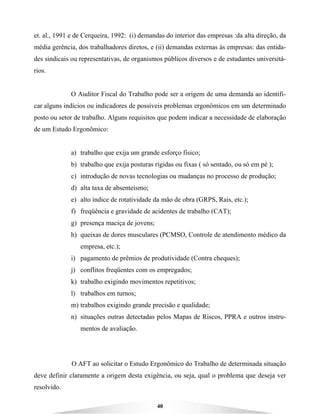 40
et. al., 1991 e de Cerqueira, 1992: (i) demandas do interior das empresas :da alta direção, da
média gerência, dos trabalhadores diretos, e (ii) demandas externas às empresas: das entida-
des sindicais ou representativas, de organismos públicos diversos e de estudantes universitá-
rios.
O Auditor Fiscal do Trabalho pode ser a origem de uma demanda ao identifi-
car alguns indícios ou indicadores de possíveis problemas ergonômicos em um determinado
posto ou setor de trabalho. Alguns requisitos que podem indicar a necessidade de elaboração
de um Estudo Ergonômico:
a) trabalho que exija um grande esforço físico;
b) trabalho que exija posturas rígidas ou fixas ( só sentado, ou só em pé );
c) introdução de novas tecnologias ou mudanças no processo de produção;
d) alta taxa de absenteísmo;
e) alto índice de rotatividade da mão de obra (GRPS, Rais, etc.);
f) freqüência e gravidade de acidentes de trabalho (CAT);
g) presença maciça de jovens;
h) queixas de dores musculares (PCMSO, Controle de atendimento médico da
empresa, etc.);
i) pagamento de prêmios de produtividade (Contra cheques);
j) conflitos freqüentes com os empregados;
k) trabalho exigindo movimentos repetitivos;
l) trabalhos em turnos;
m) trabalhos exigindo grande precisão e qualidade;
n) situações outras detectadas pelos Mapas de Riscos, PPRA e outros instru-
mentos de avaliação.
O AFT ao solicitar o Estudo Ergonômico do Trabalho de determinada situação
deve definir claramente a origem desta exigência, ou seja, qual o problema que deseja ver
resolvido.
 
