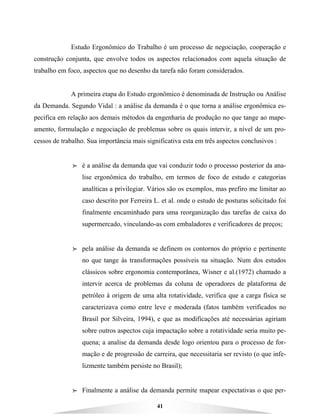 41
Estudo Ergonômico do Trabalho é um processo de negociação, cooperação e
construção conjunta, que envolve todos os aspectos relacionados com aquela situação de
trabalho em foco, aspectos que no desenho da tarefa não foram considerados.
A primeira etapa do Estudo ergonômico é denominada de Instrução ou Análise
da Demanda. Segundo Vidal : a análise da demanda é o que torna a análise ergonômica es-
pecifica em relação aos demais métodos da engenharia de produção no que tange ao mape-
amento, formulação e negociação de problemas sobre os quais intervir, a nível de um pro-
cessos de trabalho. Sua importância mais significativa esta em três aspectos conclusivos :
BBBB é a análise da demanda que vai conduzir todo o processo posterior da ana-
lise ergonômica do trabalho, em termos de foco de estudo e categorias
analíticas a privilegiar. Vários são os exemplos, mas prefiro me limitar ao
caso descrito por Ferreira L. et al. onde o estudo de posturas solicitado foi
finalmente encaminhado para uma reorganização das tarefas de caixa do
supermercado, vinculando-as com embaladores e verificadores de preços;
BBBB pela análise da demanda se definem os contornos do próprio e pertinente
no que tange às transformações possíveis na situação. Num dos estudos
clássicos sobre ergonomia contemporânea, Wisner e al.(1972) chamado a
intervir acerca de problemas da coluna de operadores de plataforma de
petróleo à origem de uma alta rotatividade, verifica que a carga física se
caracterizava como entre leve e moderada (fatos também verificados no
Brasil por Silveira, 1994), e que as modificações até necessárias agiriam
sobre outros aspectos cuja impactação sobre a rotatividade seria muito pe-
quena; a analise da demanda desde logo orientou para o processo de for-
mação e de progressão de carreira, que necessitaria ser revisto (o que infe-
lizmente também persiste no Brasil);
BBBB Finalmente a análise da demanda permite mapear expectativas o que per-
 