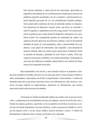 42
mite cercear modismos e outros desvios da intervenção, precavendo ao
engenheiro de produção de ser o profissional da solução geral à procura do
problema específico permitindo-o de ser o contrário: o profissional da so-
lução específica que pode até vir a ser estendida para situações análogas.
Num estudo sobre condutores de trem, de demanda sindical, os maquinis-
tas reclamavam do dispositivo homem morto, que devia ser acionado a
cada 45 segundos e engendraria uma forte carga mental. Um estudo preli-
minar já apontava que a carga mental do dispositivo não parecia ser o pro-
blema central. Em contrapartida questões de sustentação de vigília e de
angústias diversas apareciam nos primeiros contatos o que foi inicialmente
abordado do ponto de vista psiquiátrico, sobre a personalidade dos con-
dutores, o que apesar de interessante, não respondia a uma demanda de
natureza sindical, dado seu caráter pouco operacional. Finalmente foram
as questões de duração e qualidade de sono (Foret e Lantin, 1972) que
surgiram como ponto a trabalhar e isto acabou permitindo a formulação de
uma série de melhorias no trabalho, desde horários até a política de aloja-
mentos da Companhia Ferroviária.
Seja respondendo a um convite, a uma injunção social ou se propondo a estu-
dar uma realidade de trabalho, devemos ter em conta que intervir numa situação mobiliza a
todos, demandantes, interessados, envolvidos, comprometidos e intervenientes. A análise da
demanda nada mais é que tomar consciência disto e da imbricação de vidas, desejos e inte-
resses em jogo, explicita ou implicitamente, subjacentes ou sobrejacentes, que existem
numa intervenção sobre processos de trabalho.
A Instrução ou Análise da demanda implica em contato com as pessoas envol-
vidas e conhecimento de procedimentos diversos da empresa, através de entrevistas com a
direção da empresa, gerência, supervisão e com os operários envolvidos no processo ou se-
tor foco do Estudo Ergonômico e de suas interfaces, visitas aos postos de trabalho e a servi-
ços da empresa como o serviço social, médico, recursos humanos e outros. A Análise da
Demanda deve explicitar todos os fatores envolvidos com a demanda.
 