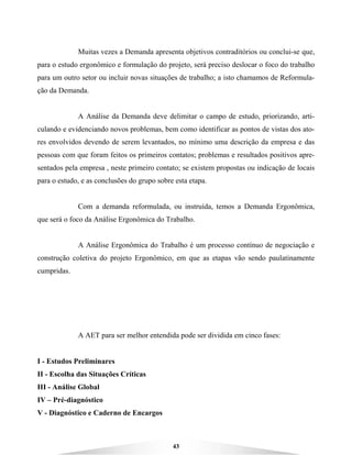 43
Muitas vezes a Demanda apresenta objetivos contraditórios ou conclui-se que,
para o estudo ergonômico e formulação do projeto, será preciso deslocar o foco do trabalho
para um outro setor ou incluir novas situações de trabalho; a isto chamamos de Reformula-
ção da Demanda.
A Análise da Demanda deve delimitar o campo de estudo, priorizando, arti-
culando e evidenciando novos problemas, bem como identificar as pontos de vistas dos ato-
res envolvidos devendo de serem levantados, no mínimo uma descrição da empresa e das
pessoas com que foram feitos os primeiros contatos; problemas e resultados positivos apre-
sentados pela empresa , neste primeiro contato; se existem propostas ou indicação de locais
para o estudo, e as conclusões do grupo sobre esta etapa.
Com a demanda reformulada, ou instruída, temos a Demanda Ergonômica,
que será o foco da Análise Ergonômica do Trabalho.
A Análise Ergonômica do Trabalho é um processo contínuo de negociação e
construção coletiva do projeto Ergonômico, em que as etapas vão sendo paulatinamente
cumpridas.
A AET para ser melhor entendida pode ser dividida em cinco fases:
I - Estudos Preliminares
II - Escolha das Situações Críticas
III - Análise Global
IV – Pré-diagnóstico
V - Diagnóstico e Caderno de Encargos
 