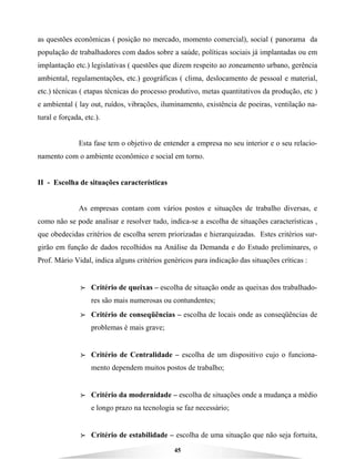 45
as questões econômicas ( posição no mercado, momento comercial), social ( panorama da
população de trabalhadores com dados sobre a saúde, políticas sociais já implantadas ou em
implantação etc.) legislativas ( questões que dizem respeito ao zoneamento urbano, gerência
ambiental, regulamentações, etc.) geográficas ( clima, deslocamento de pessoal e material,
etc.) técnicas ( etapas técnicas do processo produtivo, metas quantitativos da produção, etc )
e ambiental ( lay out, ruídos, vibrações, iluminamento, existência de poeiras, ventilação na-
tural e forçada, etc.).
Esta fase tem o objetivo de entender a empresa no seu interior e o seu relacio-
namento com o ambiente econômico e social em torno.
II - Escolha de situações características
As empresas contam com vários postos e situações de trabalho diversas, e
como não se pode analisar e resolver tudo, indica-se a escolha de situações características ,
que obedecidas critérios de escolha serem priorizadas e hierarquizadas. Estes critérios sur-
girão em função de dados recolhidos na Análise da Demanda e do Estudo preliminares, o
Prof. Mário Vidal, indica alguns critérios genéricos para indicação das situações críticas :
BBBB Critério de queixas – escolha de situação onde as queixas dos trabalhado-
res são mais numerosas ou contundentes;
BBBB Critério de conseqüências – escolha de locais onde as conseqüências de
problemas é mais grave;
BBBB Critério de Centralidade – escolha de um dispositivo cujo o funciona-
mento dependem muitos postos de trabalho;
BBBB Critério da modernidade – escolha de situações onde a mudança a médio
e longo prazo na tecnologia se faz necessário;
BBBB Critério de estabilidade – escolha de uma situação que não seja fortuita,
 