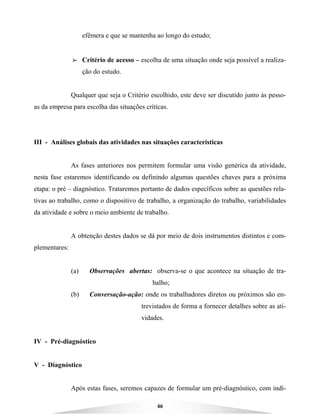 46
efêmera e que se mantenha ao longo do estudo;
BBBB Critério de acesso – escolha de uma situação onde seja possível a realiza-
ção do estudo.
Qualquer que seja o Critério escolhido, este deve ser discutido junto às pesso-
as da empresa para escolha das situações críticas.
III - Análises globais das atividades nas situações características
As fases anteriores nos permitem formular uma visão genérica da atividade,
nesta fase estaremos identificando ou definindo algumas questões chaves para a próxima
etapa: o pré – diagnóstico. Trataremos portanto de dados específicos sobre as questões rela-
tivas ao trabalho, como o dispositivo de trabalho, a organização do trabalho, variabilidades
da atividade e sobre o meio ambiente de trabalho.
A obtenção destes dados se dá por meio de dois instrumentos distintos e com-
plementares:
(a) Observações abertas: observa-se o que acontece na situação de tra-
balho;
(b) Conversação-ação: onde os trabalhadores diretos ou próximos são en-
trevistados de forma a fornecer detalhes sobre as ati-
vidades.
IV - Pré-diagnóstico
V - Diagnóstico
Após estas fases, seremos capazes de formular um pré-diagnóstico, com indí-
 