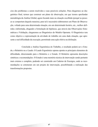 47
cios dos problemas a serem resolvidos e suas possíveis soluções. Para chegarmos ao dia-
gnóstico final, termos que construir um plano de observação, em que iremos aprofundar
metodologia da Análise Global, agora focando mais na situação escolhida (porquê as pesso-
as se comportam daquela maneira), para tal é necessário elaborarmos um Plano de Observa-
ção, voltado para uma determinada situação, em um determinado horário, etc., melhor defi-
nida e delimitada, chegando a formulação de hipóteses, que através das Observações Siste-
máticas e Validação, chegaremos ao Diagnóstico do Modelo Operante. O Diagnóstico tem
como objetivo a representação da atividade de trabalho em uma dada situação, que apre-
sente a real dificuldade da execução, permitindo uma ação efetiva na disfunção.
Concluída a Análise Ergonômica do Trabalho, o resultado poderá ser o Estu-
do, o Relatório ou o Laudo. O Laudo Ergonômico apenas aponta os principais elementos de
dificuldade, direcionando para o Relatório e o Estudo. O Relatório apresenta descrições
sintéticas e recomendações. O Estudo é uma memória técnica da intervenção sendo portanto
mais extenso e completo, podendo ser construído um Caderno de Encargos, onde as reco-
mendações se estruturam em um projeto de intervenção, possibilitando a realização das
transformações propostas.
 