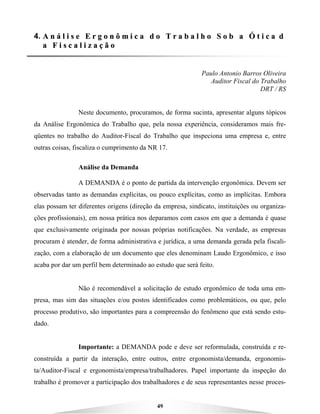 49
4. AA nn áá ll ii ss ee EE rr gg oo nn ôô mm ii cc aa dd oo TT rr aa bb aa ll hh oo SS oo bb aa ÓÓ tt ii cc aa dd
aa FF ii ss cc aa ll ii zz aa çç ãã oo
Paulo Antonio Barros Oliveira
Auditor Fiscal do Trabalho
DRT / RS
Neste documento, procuramos, de forma sucinta, apresentar alguns tópicos
da Análise Ergonômica do Trabalho que, pela nossa experiência, consideramos mais fre-
qüentes no trabalho do Auditor-Fiscal do Trabalho que inspeciona uma empresa e, entre
outras coisas, fiscaliza o cumprimento da NR 17.
Análise da Demanda
A DEMANDA é o ponto de partida da intervenção ergonômica. Devem ser
observadas tanto as demandas explícitas, ou pouco explícitas, como as implícitas. Embora
elas possam ter diferentes origens (direção da empresa, sindicato, instituições ou organiza-
ções profissionais), em nossa prática nos deparamos com casos em que a demanda é quase
que exclusivamente originada por nossas próprias notificações. Na verdade, as empresas
procuram é atender, de forma administrativa e jurídica, a uma demanda gerada pela fiscali-
zação, com a elaboração de um documento que eles denominam Laudo Ergonômico, e isso
acaba por dar um perfil bem determinado ao estudo que será feito.
Não é recomendável a solicitação de estudo ergonômico de toda uma em-
presa, mas sim das situações e/ou postos identificados como problemáticos, ou que, pelo
processo produtivo, são importantes para a compreensão do fenômeno que está sendo estu-
dado.
Importante: a DEMANDA pode e deve ser reformulada, construída e re-
construída a partir da interação, entre outros, entre ergonomista/demanda, ergonomis-
ta/Auditor-Fiscal e ergonomista/empresa/trabalhadores. Papel importante da inspeção do
trabalho é promover a participação dos trabalhadores e de seus representantes nesse proces-
 