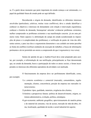 50
so. É a partir desse momento que parte importante do estudo começa a ser estruturado, e o
papel da qualidade futura do estudo pode ser aqui definido.
Reconhecida a origem da demanda, identificados os diferentes interesses
envolvidos (particulares, coletivos, muitas vezes conflitivos), deve o estudo identificar e
conhecer os objetivos e interesses do demandante com relação à intervenção ergonômica;
conhecer a história da demanda; hierarquizar/ articular/ evidenciar problemas existentes;
melhor compreender os problemas existentes e sua manifestação concreta já em uma pri-
meira visita. Outro aspecto é a delimitação do campo de estudo (condicionado às imposi-
ções de prazo e à complexidade dos problemas), a verificação do ponto de vista dos dife-
rentes setores, e para isso deve o ergonomista demonstrar o seu cuidado em tentar perceber
as fontes de conflitos (verificar condições de execução do trabalho), a busca de informações
pertinentes e de ter permitido aos atores a compreensão de que é ergonomia (e vice-versa).
Somos de opinião de que o Auditor-Fiscal deve estar preparado para acei-
tar, por exemplo, a reformulação de sua notificação, principalmente se ficar demonstrado
que, no estudo da demanda, houve a participação de todos os atores sociais, e foram incor-
porados os interesses dos diferentes operadores da atividade a ser analisada.
O funcionamento da empresa deve ser perfeitamente identificado, como,
por exemplo:
1) o contexto econômico e comercial (mercado), consumidores, regula-
mentação, clientes, concorrência, posição da empresa nos mercados in-
terno/externo;
2) produtos: tipos, qualidade, materiais, exigências dos clientes;
3) história e perspectivas futuras: política de desenvolvimento, origem, es-
trutura administrativa, evolução, política, estratégias;
4) geo-economia: ambiente geográfico, aprovisionamento de matéria prima
e de material de consumo, vias de acesso, mercado de mão-de-obra, cli-
ma, localização, qualidade do tecido e social industrial de suporte;
 