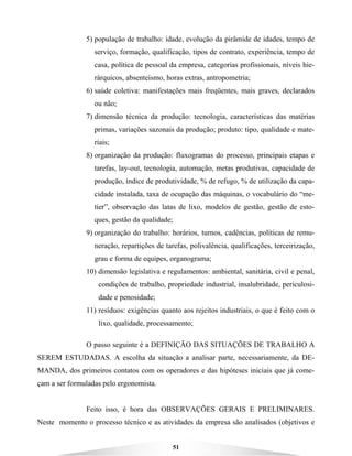 51
5) população de trabalho: idade, evolução da pirâmide de idades, tempo de
serviço, formação, qualificação, tipos de contrato, experiência, tempo de
casa, política de pessoal da empresa, categorias profissionais, níveis hie-
rárquicos, absenteísmo, horas extras, antropometria;
6) saúde coletiva: manifestações mais freqüentes, mais graves, declarados
ou não;
7) dimensão técnica da produção: tecnologia, características das matérias
primas, variações sazonais da produção; produto: tipo, qualidade e mate-
riais;
8) organização da produção: fluxogramas do processo, principais etapas e
tarefas, lay-out, tecnologia, automação, metas produtivas, capacidade de
produção, índice de produtividade, % de refugo, % de utilização da capa-
cidade instalada, taxa de ocupação das máquinas, o vocabulário do “me-
tier”, observação das latas de lixo, modelos de gestão, gestão de esto-
ques, gestão da qualidade;
9) organização do trabalho: horários, turnos, cadências, políticas de remu-
neração, repartições de tarefas, polivalência, qualificações, terceirização,
grau e forma de equipes, organograma;
10) dimensão legislativa e regulamentos: ambiental, sanitária, civil e penal,
condições de trabalho, propriedade industrial, insalubridade, periculosi-
dade e penosidade;
11) resíduos: exigências quanto aos rejeitos industriais, o que é feito com o
lixo, qualidade, processamento;
O passo seguinte é a DEFINIÇÃO DAS SITUAÇÕES DE TRABALHO A
SEREM ESTUDADAS. A escolha da situação a analisar parte, necessariamente, da DE-
MANDA, dos primeiros contatos com os operadores e das hipóteses iniciais que já come-
çam a ser formuladas pelo ergonomista.
Feito isso, é hora das OBSERVAÇÕES GERAIS E PRELIMINARES.
Neste momento o processo técnico e as atividades da empresa são analisados (objetivos e
 