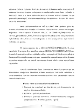 52
normas de avaliação e controle, descrições do processo, divisões de tarefas, entre outros). É
importante que sejam descritos os itens que foram observados, como foram realizadas as
observações livres, e se houve a identificação de incidentes e acidentes (como e em que
quantidade, por exemplo), bem como a metodologia das entrevistas e da coleta das verbali-
zações dos trabalhadores.
Deve o estudo identificar um PRÉ-DIAGNÓSTICO, a partir do qual o tra-
balho foi estruturado, onde as HIPÓTESES tenham sido detalhadas. Coerente com este pré-
diagnóstico e com as hipóteses de trabalho, o PLANO DE OBSERVAÇÃO (variáveis ob-
serváveis, pré-codificação, testes, técnicas de registro utilizadas) deverá estar perfeitamente
explicitado no estudo. Em nosso meio são poucas as análises ergonômicas cuja descrição
contempla esta questão.
Os passos seguintes são as OBSERVAÇÕES DETALHADAS. O estudo
ergonômico deve conter, deve identificar, todas as OBSERVAÇÕES SISTEMÁTICAS rea-
lizadas (coleta de dados, análises, validação, análises comparativas). Esta demonstração é de
fundamental importância, por exemplo, para quem analisa um estudo dessa ordem, de modo
a permitir a compreensão, por quem lê o documento, de qual a lógica e qual a estratégia do
ergonomista.
A seguir, selecionamos alguns elementos que podem fazer parte e que po-
dem constituir essa parte do documento, de forma a descrever e dar maior visibilidade às
tarefas executadas. Esta lista consta na literatura consultada e deve ser entendida como de
caráter exemplificativo.
- Dados a serem levantados referentes ao homem
B Operador (ou operadores) que intervém no posto (ou postos) e seu
papel no sistema de produção;
B Formação e qualificação profissional;
B Número de operadores trabalhando simultaneamente sobre cada posto
e regras de divisão de tarefas (quem faz o quê?);
 