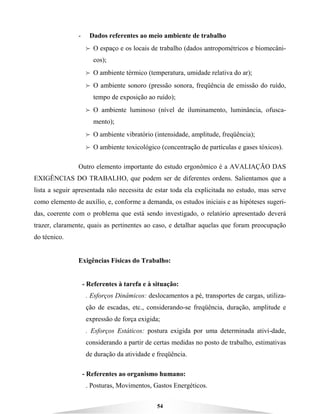 54
- Dados referentes ao meio ambiente de trabalho
B O espaço e os locais de trabalho (dados antropométricos e biomecâni-
cos);
B O ambiente térmico (temperatura, umidade relativa do ar);
B O ambiente sonoro (pressão sonora, freqüência de emissão do ruído,
tempo de exposição ao ruído);
B O ambiente luminoso (nível de iluminamento, luminância, ofusca-
mento);
B O ambiente vibratório (intensidade, amplitude, freqüência);
B O ambiente toxicológico (concentração de partículas e gases tóxicos).
Outro elemento importante do estudo ergonômico é a AVALIAÇÃO DAS
EXIGÊNCIAS DO TRABALHO, que podem ser de diferentes ordens. Salientamos que a
lista a seguir apresentada não necessita de estar toda ela explicitada no estudo, mas serve
como elemento de auxílio, e, conforme a demanda, os estudos iniciais e as hipóteses sugeri-
das, coerente com o problema que está sendo investigado, o relatório apresentado deverá
trazer, claramente, quais as pertinentes ao caso, e detalhar aquelas que foram preocupação
do técnico.
Exigências Físicas do Trabalho:
- Referentes à tarefa e à situação:
. Esforços Dinâmicos: deslocamentos a pé, transportes de cargas, utiliza-
ção de escadas, etc., considerando-se freqüência, duração, amplitude e
expressão de força exigida;
. Esforços Estáticos: postura exigida por uma determinada ativi-dade,
considerando a partir de certas medidas no posto de trabalho, estimativas
de duração da atividade e freqüência.
- Referentes ao organismo humano:
. Posturas, Movimentos, Gastos Energéticos.
 