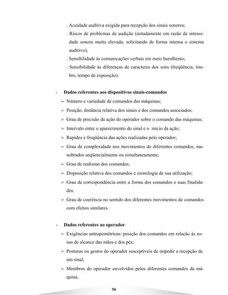 56
. Acuidade auditiva exigida para recepção dos sinais sonoros;
. Riscos de problemas de audição (notadamente em razão de intensi-
dade sonora muito elevada, solicitando de forma intensa o sistema
auditivo);
. Sensibilidade às comunicações verbais em meio barulhento;
. Sensibilidade às diferenças de caracteres dos sons (freqüência, tim-
bre, tempo de exposição).
- Dados referentes aos dispositivos sinais-comandos
B Número e variedade de comandos das máquinas;
B Posição, distância relativa dos sinais e dos comandos associados;
B Grau de precisão da ação do operador sobre o comando das máquinas;
B Intervalo entre o aparecimento do sinal e o início da ação;
B Rapidez e freqüência das ações realizadas pelo operador;
B Grau de complexidade nos movimentos de diferentes comandos, ma-
nobrados seqüencialmente ou simultaneamente;
B Grau de realismo dos comandos;
B Disposição relativa dos comandos e cronologia de sua utilização;
B Grau de correspondência entre a forma dos comandos e suas finalida-
des;
B Grau de coerência no sentido dos diferentes movimentos de comandos
com efeitos similares.
- Dados referentes ao operador
B Exigências antropométricas: posição dos comandos em relação às zo-
nas de alcance das mãos e dos pés;
B Posturas ou gestos do operador susceptíveis de impedir a recepção de
um sinal;
B Membros do operador envolvidos pelos diferentes comandos da má-
quina;
 