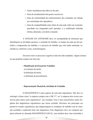 57
B Ações simultâneas das mãos ou dos pés;
B Grau de encadeamento dos gestos sucessivos;
B Grau de conformidade dos deslocamentos dos comandos em relação
aos estereótipos dos operadores;
B Grau de compatibilidade entre efeito de uma ação sobre um comando,
percebido (ou imaginado) pelo operador, e a codificação utilizada
(forma, dimensão, cor) deste comando.
A ANÁLISE DA ATIVIDADE deve vir acompanhada de elementos que
identifiquem as atividades gestuais, o conteúdo do trabalho, os tempos de cada um dos pe-
ríodos e componentes do trabalho, e o processo de trabalho que está sendo analisado, in-
cluindo aí, conforme o caso, cronometragens.
Em nosso meio os processos cognitivos não tem sido estudados. Alguns elemen-
tos que poderão compor este item são:
- Planificação do Pessoal do Trabalho:
a) avaliação da tarefa;
b) definição da tarefa;
c) definição de procedimento.
- Representação Mental da Atividade de Trabalho
O DIAGNÓSTICO é outro aspecto de relevante importância. Não deve se
restringir a frases como “a empresa cumpre com a NR 17”, ou “a empresa deve trocar seus
móveis para outros mais ergonômicos”, por exemplo. Essa é uma característica muito fre-
qüente dos diagnósticos ergonômicos que temos recebido. Devemos nos preocupar em
promover estudos ergonômicos que diagnostiquem as condições de trabalho real na situa-
ção escolhida e explicitem bem este diagnóstico. Este diagnóstico deve ser composto por
parte referente ao chamado DIAGNÓSTICO LOCAL, mas também deve estar articulado a
 