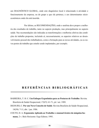 58
um DIAGNÓSTICO GLOBAL, onde este diagnóstico local é relacionado à atividade e
funcionamento da empresa, ou do grupo a que ela pertence, e aos determinantes sócio-
econômicos onde ela está inserida.
Por último, as RECOMENDAÇÕES, onde o analista deve propor a melho-
ria dos resultados do trabalho, tanto no aspecto produção, mas principalmente no aspecto
saúde. Nas recomendações são indicadas as transformações e melhorias efetivas das condi-
ções de trabalho propostas, incluindo aí, necessariamente, os aspectos relativos ao desen-
volvimento pessoal dos trabalhadores, como a formação para as novas atividades, ou os no-
vos postos de trabalho que estarão sendo implantados, por exemplo.
RR EE FF EE RR ÊÊ NN CC II AA SS BB II BB LL II OO GG RR ÁÁ FF II CC AA SS
BARREIRA, T. H. C. Um Enfoque Ergonômico para as Posturas de Trabalho. Revista
Brasileira de Saúde Ocupacional, 17(67): 61-71, jul. /set. 1989.
DEJOURS, C. Por um Novo Conceito de Saúde. Revista Brasileira de Saúde Ocupacional,
14(54): 7-11, abr. / jun. 1986.
COUTO, H. A. Ergonomia Aplicada ao Trabalho: o manual técnico da máquina hu-
mana, 2 v. Belo Horizonte: Ergo Editora. 1995.
 