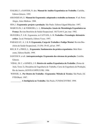 59
FIALHO, F. e SANTOS, N. dos. Manual de Análise Ergonômica no Trabalho. Curitiba,
Editora Gênesis. 1995.
GRANDJEAN, E. Manual de Ergonomia: adaptando o trabalho ao homem. 4ª ed. Porto
Alegre, Artes Médicas. 1988.
IIDA, I. Ergonomia: projeto e produção. São Paulo: Editora Edgard Blüccher. 1997.
MARCELIN, J. & FERREIRA, L. L. Orientações Atuais da Metodologia Ergonômica na
França. Revista Brasileira de Saúde Ocupacional. 10(73):64-9, jan./mar. 1982.
OLIVEIRA, P. A B.. Ergonomia, in CATTANI, A. D. Trabalho e Tecnologia: dicionário
crítico. 2a ed. Petrópolis, Editora Vozes. 1997.
PARAGUAY, A. I. B. B. Ergonomia, Carga de Trabalho e Fadiga Mental. Revista Bra-
sileira de Saúde Ocupacional, 15 (59) :39-43, jul/set. 1987.
RIO, R. P. e PIRES, L.. Ergonomia: fundamentos da prática ergonômica. Belo Hori-
zonte, Editora Health. 1999.
SANTOS N. et all. Antropotecnologia: Ergonomia dos sistemas de produção. Curitiba.
Gênesis.
VIDAL, M. C. e GOMES, J. O. Roteiro de análise Ergonômica do Trabalho. (Notas de
Aula, Texto 2), Disciplina de Engenharia do Trabalho, Curso de Engenharia de Produção,
Rio de Janeiro, GENTE/COPPE/UFRJ. 1996
WISNER, A.. Por Dentro do Trabalho - Ergonomia: Método & Técnica. São Paulo, Ed.
FTD/Oboré. 1987.
__________. A Inteligência no Trabalho. São Paulo, FUNDACENTRO. 1994.
 