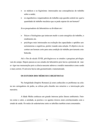 6
BBBB os médicos e os higienistas: interessados nas conseqüências do trabalho
sobre a saúde;
BBBB os engenheiros e organizadores do trabalho cuja questão central era: qual a
quantidade de trabalho mecânico que se pode esperar de um homem?
Já os pesquisadores de laboratórios se dividiam em :
BBBB físicos e fisiologistas que tentavam medir o custo energético do trabalho, o
rendimento etc.
BBBB psicólogos mais interessados na avaliação das capacidades e aptidões sen-
soriomotoras e cognitivas, porém visando uma seleção. O objetivo era en-
contrar um homem certo para uma condição de trabalho previamente esta-
belecida.
Até o fim do século XVIII, privilegiava-se os estudos e pesquisas privilegia-
vam de campo. Depois passou-se aos estudos de laboratório pois havia a pretensão de mai-
or rigor nas mensurações pois a ciência nascente adotava o modelo matemático como sendo
o mais correto. O universo havia sido geometrizado e matematizado.
OS ESTUDOS DOS MÉDICOS E HIGIENISTAS
Na Antigüidade (Império Romano) já eram conhecidos os problemas na colu-
na nos carregadores de pedra, as cólicas pelo chumbo nos mineiros e a intoxicação pelo
mercúrio.
A Idade Média conheceu um grande interesse pelos fatores ambientais. Fato-
res como o calor, a umidade, as poeiras e os agentes tóxicos eram correlacionados com o
estado de saúde. Os males do sedentarismo entre os tabeliães também eram comentados.
 