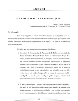 60
AA NN EE XX OO II
O C o r t e M a n u a l d a C a n a - d e - a ç ú c a r
Maria Cristina Gonzaga
Pesquisadora da Divisão de Ergonomia da FUNDACENTRO
1. Introdução
Este texto não pretende ser um manual sobre os aspectos ergonômicos da co-
lheita de cana-de-açúcar, e sim a descrição de experiências e observações que surgiram com
estudos conduzidos pelo Setor de Ergonomia da FUNDACENTRO, sobre as atividades de
corte manual de cana.
Os dados que apresentamos constam de duas abordagens:
a) Um estudo de Comunicações de Acidentes de Trabalho, por solicitação do
Ministério Público do Estado de São Paulo, de cunho epidemiológico des-
critivo, que nos permitiu conhecer os principais tipos de acidentes ocorri-
dos com os cortadores de cana, diagnóstico essencial para se direcionar
uma intervenção que possa levar à redução dos mesmos. WISNER (1987)
considera que “todos os problemas ligados ao trabalho são de natureza
probabilística, isto é, certos trabalhadores são atingidos em graus dife-
rentes, outros não o são. Para perceber as causas de numerosos proble-
mas ligados ao trabalho, uma abordagem epidemiológica é indispensável
a nível da empresa ou, mais amplamente, do ramo industrial”.
b) A Análise Coletiva do Trabalho, baseada na expressão dos trabalhadores,
que além de nos trazer informações sobre as atividades do trabalho, nos
leva ao que gera os sentimentos no trabalho, e nos permite compreender
os sofrimentos e prazeres. Consideramos essa compreensão essencial para
 