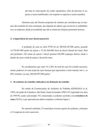 61
dar base às intervenções de cunho ergonômico, afim de priorizar os as-
pectos a serem modificados e de respeitar os aspectos a serem mantidos.
Alertamos que não faremos propostas de soluções por considerar que as mes-
mas são resultado de uma construção, que depende de saberes que envolvem os trabalhado-
res e as empresas, desde já ressaltando que não se tratam de soluções puramente técnicas.
2. A importância do setor álcool-açucareiro
A produção de cana na safra 97/98 foi de 300.856.247.000 quilos, gerando
14.778.687.000 quilos de açúcar e 15.161.864.000 litros de álcool (Jornal da Cana). Para
esta produção, 328 usinas de açúcar e álcool geraram 602.000 empregos diretos, desde o
plantio da cana à saída de açúcar e álcool da usina.
Se considerarmos que entre 10 a 20% do total de cana foi cortada mecanica-
mente, podemos ter uma noção do custo humano que representou o corte manual, isto é , os
80% restantes, ou seja, 240.684.997.600 quilos!
3. Os acidentes de trabalho, indicadores de disfunção do trabalho
No estudo de Comunicações de Acidentes de Trabalho (GONZAGA et al,
1997), da região de Catanduva, São Paulo, foram levantadas 1890 CAT registradas nos anos
de 1995/96, sendo selecionadas 755, relacionadas a acidentes ocorridos com cortadores de
cana (39,9%), e que apresentavam dados completos, conforme figura 1.
No material analisado, 23 municípios tiveram registro de acidentes, referentes
a 21 empresas do setor canavieiro.
 