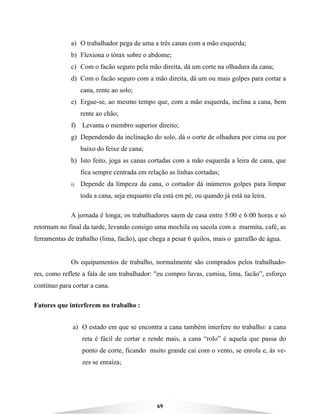 69
a) O trabalhador pega de uma a três canas com a mão esquerda;
b) Flexiona o tórax sobre o abdome;
c) Com o facão seguro pela mão direita, dá um corte na olhadura da cana;
d) Com o facão seguro com a mão direita, dá um ou mais golpes para cortar a
cana, rente ao solo;
e) Ergue-se, ao mesmo tempo que, com a mão esquerda, inclina a cana, bem
rente ao chão;
f) Levanta o membro superior direito;
g) Dependendo da inclinação do solo, dá o corte de olhadura por cima ou por
baixo do feixe de cana;
h) Isto feito, joga as canas cortadas com a mão esquerda a leira de cana, que
fica sempre centrada em relação as linhas cortadas;
i) Depende da limpeza da cana, o cortador dá inúmeros golpes para limpar
toda a cana, seja enquanto ela está em pé, ou quando já está na leira.
A jornada é longa; os trabalhadores saem de casa entre 5:00 e 6:00 horas e só
retornam no final da tarde, levando consigo uma mochila ou sacola com a marmita, café, as
ferramentas de trabalho (lima, facão), que chega a pesar 6 quilos, mais o garrafão de água.
Os equipamentos de trabalho, normalmente são comprados pelos trabalhado-
res, como reflete a fala de um trabalhador: "eu compro luvas, camisa, lima, facão”, esforço
contínuo para cortar a cana.
Fatores que interferem no trabalho :
a) O estado em que se encontra a cana também interfere no trabalho: a cana
reta é fácil de cortar e rende mais, a cana “rolo” é aquela que passa do
ponto de corte, ficando muito grande caí com o vento, se enrola e, às ve-
zes se enraíza;
 