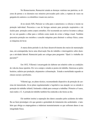 7
No Renascimento, Ramazzini estuda as doenças venéreas nas parteiras, as úl-
ceras de pernas e os desmaios nos mineiros provocados pelo calor, a ruptura de vasos na
garganta de cantores e os distúrbios visuais nos ourives.
Já no século XIX, Patissier se volta para o saturnismo e a silicose e insiste na
proteção individual. Preconiza o uso de bexigas animais para proteção respiratória e de
óculos para proteção contra corpos estranhos. Ele recomenda aos ourives levantar a cabeça
de vez em quando e olhar para o infinito como modo de evitar a fadiga visual. Também
preconiza proteção nos moinhos e concebe máquinas para diminuir o esforço físico, como
as máquinas de lavar.
A marca deste período é a de fraco desenvolvimento dos meios de mensuração
mas, em contrapartida, havia uma observação fina do trabalho e interrogatório sobre doen-
ças e atividade laboral. Ramazzini pede aos colegas para perguntar: “Qual é o trabalho do
paciente?”
Em 1832, Villermé é encarregado de elaborar um relatório sobre as condições
de vida da classe operária. Ele vai a campo e estuda os postos de trabalho. Interessa-se pelos
horários, salários por produção, alojamento e alimentação. Estuda a mortalidade segundo as
classes sociais e profissões.
Villermé age, no plano técnico, recomendando dispositivo de proteção de cor-
reias de transmissão. Já no plano regulamentador e legislativo sua atuação vai se estende à
proteção do trabalho infantil, limitando a idade para começar a trabalhar. Primeiro a 8 anos,
mais tarde a 12. A jornada de trabalho também fica reduzida a dez horas ao dia.
Ele também institui a reparação dos danos causados pelos acidentes de traba-
lho ao fazer promulgar a lei que garante a gratuidade do tratamento dos acidentados e tam-
bém que obriga os empregadores a indenizar monetariamente os que sofreram danos à sua
integridade física.
 