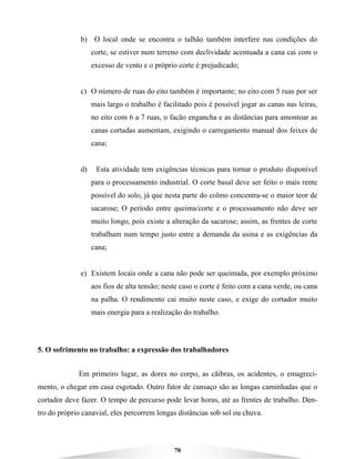 70
b) O local onde se encontra o talhão também interfere nas condições do
corte, se estiver num terreno com declividade acentuada a cana cai com o
excesso de vento e o próprio corte é prejudicado;
c) O número de ruas do eito também é importante; no eito com 5 ruas por ser
mais largo o trabalho é facilitado pois é possível jogar as canas nas leiras,
no eito com 6 a 7 ruas, o facão engancha e as distâncias para amontoar as
canas cortadas aumentam, exigindo o carregamento manual dos feixes de
cana;
d) Esta atividade tem exigências técnicas para tornar o produto disponível
para o processamento industrial. O corte basal deve ser feito o mais rente
possível do solo, já que nesta parte do colmo concentra-se o maior teor de
sacarose; O período entre queima/corte e o processamento não deve ser
muito longo, pois existe a alteração da sacarose; assim, as frentes de corte
trabalham num tempo justo entre a demanda da usina e as exigências da
cana;
e) Existem locais onde a cana não pode ser queimada, por exemplo próximo
aos fios de alta tensão; neste caso o corte é feito com a cana verde, ou cana
na palha. O rendimento cai muito neste caso, e exige do cortador muito
mais energia para a realização do trabalho.
5. O sofrimento no trabalho: a expressão dos trabalhadores
Em primeiro lugar, as dores no corpo, as cãibras, os acidentes, o emagreci-
mento, o chegar em casa esgotado. Outro fator de cansaço são as longas caminhadas que o
cortador deve fazer. O tempo de percurso pode levar horas, até as frentes de trabalho. Den-
tro do próprio canavial, eles percorrem longas distâncias sob sol ou chuva.
 