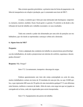 71
Mas existem questões prioritárias: a primeira trata da forma de pagamento e da
falta de transparência em relação à produção, que é comentado num item da NR17.
A outra, o controle que é feito por uma intrincada rede hierárquica: empreitei-
ro, turmeiro, monitor, medidor, fiscal, fiscal geral e o gerente. O controle se dá desde a dis-
tribuição do local de trabalho até o trabalho executado e os seus resultados.
Todo este controle e poder são alimentados por uma série de punições aos tra-
balhadores, que vão desde as reprimendas e ameaças verbais até a demissão.
6. Alguns itens da NR17
Pergunta:
Existe a adaptação das condições de trabalho às características psicofisiológi-
cas dos trabalhadores, de modo a proporcionar um máximo de conforto, segurança e desem-
penho eficiente?
Resposta: Não. Porque?
Item 17.2. Levantamento, transporte e descarga de cargas.
Embora aparentemente este item não esteja contemplado no corte de cana,
muitos trabalhadores cortam em torno de 18 toneladas de cana por dia, ou seja 18.000 qui-
los, o que representa 600 sacas de 30 quilos de uma mercadoria qualquer!!! E sem diferença
entre homens, mulheres e menores de idade. Além do mais, esta carga tem que ser jogada ou
carregada até as leiras, onde são organizadas para serem transportadas.
Item 17.4. Equipamentos dos postos de trabalho.
 
