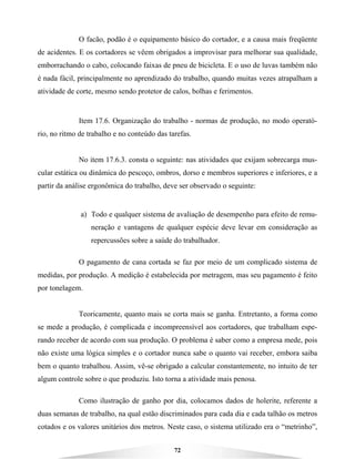 72
O facão, podão é o equipamento básico do cortador, e a causa mais freqüente
de acidentes. E os cortadores se vêem obrigados a improvisar para melhorar sua qualidade,
emborrachando o cabo, colocando faixas de pneu de bicicleta. E o uso de luvas também não
é nada fácil, principalmente no aprendizado do trabalho, quando muitas vezes atrapalham a
atividade de corte, mesmo sendo protetor de calos, bolhas e ferimentos.
Item 17.6. Organização do trabalho - normas de produção, no modo operató-
rio, no ritmo de trabalho e no conteúdo das tarefas.
No item 17.6.3. consta o seguinte: nas atividades que exijam sobrecarga mus-
cular estática ou dinâmica do pescoço, ombros, dorso e membros superiores e inferiores, e a
partir da análise ergonômica do trabalho, deve ser observado o seguinte:
a) Todo e qualquer sistema de avaliação de desempenho para efeito de remu-
neração e vantagens de qualquer espécie deve levar em consideração as
repercussões sobre a saúde do trabalhador.
O pagamento de cana cortada se faz por meio de um complicado sistema de
medidas, por produção. A medição é estabelecida por metragem, mas seu pagamento é feito
por tonelagem.
Teoricamente, quanto mais se corta mais se ganha. Entretanto, a forma como
se mede a produção, é complicada e incompreensível aos cortadores, que trabalham espe-
rando receber de acordo com sua produção. O problema é saber como a empresa mede, pois
não existe uma lógica simples e o cortador nunca sabe o quanto vai receber, embora saiba
bem o quanto trabalhou. Assim, vê-se obrigado a calcular constantemente, no intuito de ter
algum controle sobre o que produziu. Isto torna a atividade mais penosa.
Como ilustração de ganho por dia, colocamos dados de holerite, referente a
duas semanas de trabalho, na qual estão discriminados para cada dia e cada talhão os metros
cotados e os valores unitários dos metros. Neste caso, o sistema utilizado era o “metrinho”,
 