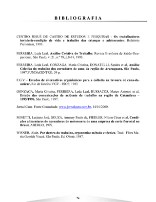 76
BB II BB LL II OO GG RR AA FF II AA
CENTRO JOSUÉ DE CASTRO DE ESTUDOS E PESQUISAS - Os trabalhadores
invisíveis-condição de vida e trabalho das crianças e adolescentes: Relatório
Preliminar, 1993.
FERREIRA, Leda Leal. Análise Coletiva do Trabalho, Revista Brasileira de Saúde Ocu-
pacional, São Paulo, v. 21, n.º 78, p.8-19, 1993.
FERREIRA, Leda Leal, GONZAGA, Maria Cristina, DONATELLI, Sandra et al, Análise
Coletiva do trabalho dos cortadores de cana da região de Araraquara, São Paulo,
1997,FUNDACENTRO, 59 p.
F.G.V – Estudos de alternativas ergonômicas para a colheita na lavoura de cana-de-
acúcar, Rio de Janeiro: FGV – ISOP, 1983
GONZAGA, Maria Cristina, FERREIRA, Leda Leal, BUSSACOS, Marco Antonio et al,
Estudo das comunicações de acidente de trabalho na região de Catanduva –
1995/1996, São Paulo, 1997.
Jornal Cana. Fonte Consultada: www.jornalcana.com.br, 14/01/2000.
MINETTI, Luciano José, SOUZA, Amaury Paulo de, FIEDLER, Nilton César et al, Condi-
ções alimentares de operadores de motosserra de uma empresa de corte florestal no
Brasil, ABERGO, 1999.
WISNER, Alain. Por dentro do trabalho, ergonomia: método e técnica. Trad. Flora Ma-
ria Gomide Vezzá. São Paulo, Ed. Oboré, 1987.
 