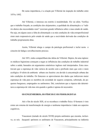 8
De suma importância, é a criação por Villermé da inspeção do trabalho entre
1874 e 1892.
Até Villermé, o interesse era restrito à insalubridade. Ele vai além. Verifica
que o trabalho forçado, as condições dos alojamentos, a qualidade da alimentação e o “salá-
rio abaixo das necessidades reais” exerciam grande influência sobre o mau estado de saúde.
Ou seja, em alguns casos a falta de alimentação e as más condições de vida extraprofissional
eram mais responsáveis pelo estado de saúde que a nocividade derivada das condições de
trabalho propriamente ditas.
Assim, Villermé alarga o campo da patologia profissional e inclui nesta o
conceito de fadiga e envelhecimento precoce.
Até 1851, todos compartilham das idéias de Villermé. Depois, há uma ruptura:
os médicos higienistas começam a negar as influências das condições de trabalho industrial
sobre a saúde, baseados em argumentos estatísticos ingleses mal interpretados. Estes mos-
travam que a esperança de vida variava de acordo com a profissão mais que com o meio
ecológico. O efeito do ambiente urbano era ilusório: era devido à concentração urbana das
más condições de trabalho. Os franceses se aproveitaram dos dados que indicavam maior
esperança de vida para os membros da sociedade de seguros composta, sobretudo, de pe-
quenos burgueses, empregados ou autônomos. Daí, concluírem que a riqueza não determi-
nava a esperança de vida mas sim quando o ganho é apenas do necessário.
OS ENGENHEIROS, OS FÍSICOS E OS FISIOLOGISTAS
Até o fim do século XIX, só se reconhece o trabalho físico. O homem é visto
como um sistema de transformação de energia e nenhuma importância é dada aos aspectos
cognitivos.
Vaucanson (metade do século XVIII) projeta autômatos que encanta, inclusi-
ve, os reis. Jacquard: aprimora os autômatos de Vaucanson, principalmente na indústria
 