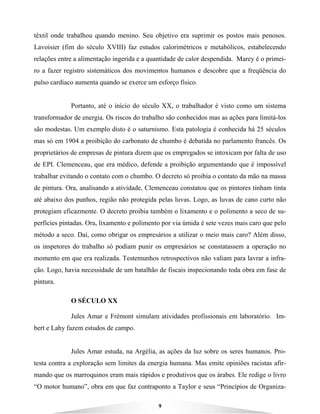 9
têxtil onde trabalhou quando menino. Seu objetivo era suprimir os postos mais penosos.
Lavoisier (fim do século XVIII) faz estudos calorimétricos e metabólicos, estabelecendo
relações entre a alimentação ingerida e a quantidade de calor despendida. Marey é o primei-
ro a fazer registro sistemáticos dos movimentos humanos e descobre que a freqüência do
pulso cardíaco aumenta quando se exerce um esforço físico.
Portanto, até o início do século XX, o trabalhador é visto como um sistema
transformador de energia. Os riscos do trabalho são conhecidos mas as ações para limitá-los
são modestas. Um exemplo disto é o saturnismo. Esta patologia é conhecida há 25 séculos
mas só em 1904 a proibição do carbonato de chumbo é debatida no parlamento francês. Os
proprietários de empresas de pintura dizem que os empregados se intoxicam por falta de uso
de EPI. Clemenceau, que era médico, defende a proibição argumentando que é impossível
trabalhar evitando o contato com o chumbo. O decreto só proibia o contato da mão na massa
de pintura. Ora, analisando a atividade, Clemenceau constatou que os pintores tinham tinta
até abaixo dos punhos, região não protegida pelas luvas. Logo, as luvas de cano curto não
protegiam eficazmente. O decreto proibia também o lixamento e o polimento a seco de su-
perfícies pintadas. Ora, lixamento e polimento por via úmida é sete vezes mais caro que pelo
método a seco. Daí, como obrigar os empresários a utilizar o meio mais caro? Além disso,
os inspetores do trabalho só podiam punir os empresários se constatassem a operação no
momento em que era realizada. Testemunhos retrospectivos não valiam para lavrar a infra-
ção. Logo, havia necessidade de um batalhão de fiscais inspecionando toda obra em fase de
pintura.
O SÉCULO XX
Jules Amar e Frémont simulam atividades profissionais em laboratório. Im-
bert e Lahy fazem estudos de campo.
Jules Amar estuda, na Argélia, as ações da luz sobre os seres humanos. Pro-
testa contra a exploração sem limites da energia humana. Mas emite opiniões racistas afir-
mando que os marroquinos eram mais rápidos e produtivos que os árabes. Ele redige o livro
“O motor humano”, obra em que faz contraponto a Taylor e seus “Princípios de Organiza-
 
