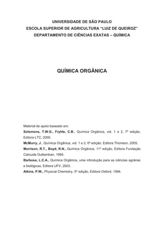 UNIVERSIDADE DE SÃO PAULO
ESCOLA SUPERIOR DE AGRICULTURA “LUIZ DE QUEIROZ”
DEPARTAMENTO DE CIÊNCIAS EXATAS – QUÍMICA
QUÍMICA ORGÂNICA
Material de apoio baseado em:
Solomons, T.W.G., Fryhle, C.B., Química Orgânica, vol. 1 e 2, 7º edição,
Editora LTC, 2000.
McMurry, J., Química Orgânica, vol. 1 e 2, 6º edição, Editora Thomson, 2005.
Morrison, R.T., Boyd, R.N., Química Orgânica, 11º edição, Editora Fundação
Calouste Gulbenkian, 1994.
Barbosa, L.C.A., Química Orgânica, uma introdução para as ciências agrárias
e biológicas, Editora UFV, 2003.
Atkins, P.W., Physical Chemistry, 5º edição, Editora Oxford, 1994.
 