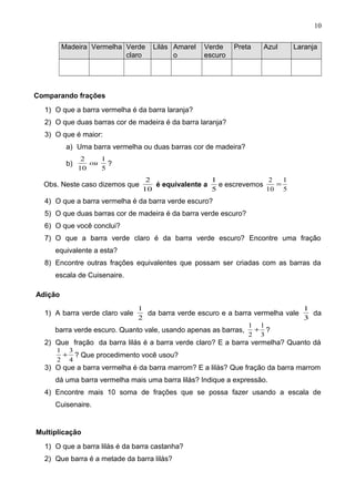 Madeira Vermelha Verde
claro
Lilás Amarel
o
Verde
escuro
Preta Azul Laranja
Comparando frações
1) O que a barra vermelha é da barra laranja?
2) O que duas barras cor de madeira é da barra laranja?
3) O que é maior:
a) Uma barra vermelha ou duas barras cor de madeira?
b)
5
1
10
2
ou ?
Obs. Neste caso dizemos que
10
2
é equivalente a
5
1
e escrevemos
5
1
10
2
=
4) O que a barra vermelha é da barra verde escuro?
5) O que duas barras cor de madeira é da barra verde escuro?
6) O que você conclui?
7) O que a barra verde claro é da barra verde escuro? Encontre uma fração
equivalente a esta?
8) Encontre outras frações equivalentes que possam ser criadas com as barras da
escala de Cuisenaire.
Adição
1) A barra verde claro vale
2
1
da barra verde escuro e a barra vermelha vale
3
1
da
barra verde escuro. Quanto vale, usando apenas as barras,
3
1
2
1
+ ?
2) Que fração da barra lilás é a barra verde claro? E a barra vermelha? Quanto dá
4
3
2
1
+ ? Que procedimento você usou?
3) O que a barra vermelha é da barra marrom? E a lilás? Que fração da barra marrom
dá uma barra vermelha mais uma barra lilás? Indique a expressão.
4) Encontre mais 10 soma de frações que se possa fazer usando a escala de
Cuisenaire.
Multiplicação
1) O que a barra lilás é da barra castanha?
2) Que barra é a metade da barra lilás?
10
 