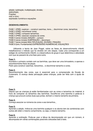 adição; subtração; multiplicação; divisão;
dobro/triplo;
Frações;
mdc e mmc;
expressão numérica e equações
DESENVOLVIMENTO:
FASE 1 (PRÉ): explorar – construir casinhas, trens...; discriminar cores, tamanhos;
FASE 2 (PRÉ): reconhecer cores;
FASE 3 (PRÉ): comparar tamanhos;
FASE 4 (PRÉ): associar números às cores;
FASE 5 (anos iniciais) ADIÇÃO – compor;
FASE 6 (anos iniciais) SUBTRAÇÃO – decompor;
FASE 7 (anos iniciais) MULTIPLICAÇÃO, DIVISÃO, FRAÇÃO;
FASE 8 (ens. Fundamental) EXPRESSÕES NUMÉRICAS, EQUAÇÕES
Utilizando a teoria de Jean Piaget, sobre as fases do desenvolvimento infantil,
trabalharemos o método que foi dividido em oito etapas. Cada uma corresponde a um
estágio do conhecimento infantil, e a desenvoltura do grupo é que determina a velocidade
com que se passará de uma fase para outra.
Fase 1:
Acontece o primeiro contato com as barrinhas, que deve ser uma brincadeira, e apenas o
reconhecimento físico da peças.
Pedir para construir casinhas, trenzinhos... e discriminar tamanho e cores.
Fase 2:
Reconhecimento das cores, que é essencial para a compreensão da Escala de
Cuisenaire. O avanço desta percepção pelas crianças, pode ser feita com a ajuda de
jogos.
Fase 3:
Depois que as crianças já estão familiarizadas com as cores e tamanhos do material, é
hora de comparar os tamanhos das barrinhas. Escolhe-se uma barrinha e pede-se à
criança que procure outras duas que juntas, tenham o mesmo tamanho da primeira.
Fase 4:
Começa associar os números às cores e aos tamanhos.
Fase 5:
Aprende a adição. Indica-se uma barrinha qualquer e os alunos tem de combiná-las com
outras até obter o mesmo comprimento, ou seja, o mesmo tamanho.
Fase 6:
Aprende a subtração. Pode-se usar a tábua da decomposição em que um número, é
decomposta em várias combinações possíveis colocadas lado a lado.
4
 