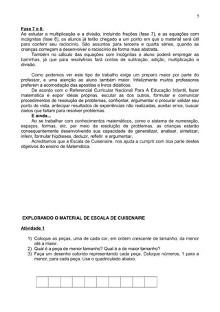 Fase 7 e 8:
Ao estudar a multiplicação e a divisão, incluindo frações (fase 7), e as equações com
incógnitas (fase 8), os alunos já terão chegado a um ponto em que o material será útil
para conferir seu raciocínio. São assuntos para terceira e quarta séries, quando as
crianças começam a desenvolver o raciocínio de forma mais abstrata.
Também no cálculo das equações com incógnitas o aluno poderá empregar as
barrinhas, já que para resolvê-las fará contas de subtração, adição, multiplicação e
divisão.
Como podemos ver este tipo de trabalho exige um preparo maior por parte do
professor, e uma atenção ao aluno também maior. Infelizmente muitos professores
preferem a acomodação das apostilas e livros didáticos.
De acordo com o Referencial Curricular Nacional Para A Educação Infantil, fazer
matemática é expor idéias próprias, escutar as dos outros, formular e comunicar
procedimentos de resolução de problemas, confrontar, argumentar e procurar validar seu
ponto de vista, antecipar resultados de experiências não realizadas, aceitar erros, buscar
dados que faltam para resolver problemas.
E ainda...
Ao se trabalhar com conhecimentos matemáticos, como o sistema de numeração,
espaços, formas, etc, por meio da resolução de problemas, as crianças estarão
consequentemente desenvolvendo sua capacidade de generalizar, analisar, sintetizar,
inferir, formular hipóteses, deduzir, refletir e argumentar.
Acreditamos que a Escala de Cuisenaire, nos ajuda a cumprir com boa parte destes
objetivos do ensino de Matemática.
EXPLORANDO O MATERIAL DE ESCALA DE CUISENAIRE
Atividade 1
1) Coloque as peças, uma de cada cor, em ordem crescente de tamanho, da menor
até a maior.
2) Qual é a peça de menor tamanho? Qual é a de maior tamanho?
3) Faça um desenho colorido representando cada peça. Coloque números, 1 para a
menor, para cada peça. Use o quadriculado abaixo.
5
 