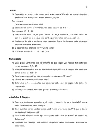 Adição
1) Que peças eu posso juntar para formar a peça preta? Faça todas as combinações
possíveis com duas peças, depois com três, depois...
Por exemplo:
(Uma verde clara com uma lilás)
2) Escreva uma sentença numérica para cada solução do item (1).
Por exemplo: (4 + 3 = 7)
3) Use apenas duas peças para “formar” a peça castanha. Encontre todas as
soluções possíveis e escreva uma sentença matemática para cada solução.
4) Acabamos de criar a família da peça castanha. Crie a família para cada peça que
seja maior ou igual a vermelha.
5) É possível criar a família do 11? Como seria?
6) Forme as famílias do 12, 13,... até o 20.
Multiplicação
1) Duas peças vermelhas são do tamanho de que peça? Que relação tem este fato
com a sentença: 2x2 = 4?
2) Três peças vermelhas são do tamanho de que peça? Que relação tem este fato
com a sentença: 3x2 = 6?
3) Quatro peças vermelhas são do tamanho de que peças? E cinco?
4) Quanto dá 6x2? Que peças você usou?
5) Determine todos os produtos que podemos obter com as peças. Não deixe de
registrá-los.
6) Quatro peças verdes claros são iguais a quantas peças lilás?
Atividades 7 Frações
1) Com quantas barras vermelhas você obtém o tamanho da barra laranja? O que a
barra vermelha é da barra laranja?
2) Com quantas barras verdes claras você forma uma barra azul? O que a barra
verde claro é da barra azul?
3) Que outras relações deste tipo você pode obter com as barras da escala de
Cuisenaire?
4) Usando a barra laranja como unidade complete a tabela abaixo com a medida de
cada barra.
9
 