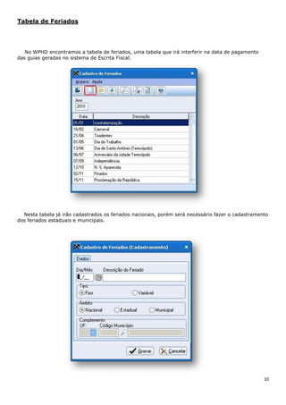 10
Tabela de Feriados
No WPHD encontramos a tabela de feriados, uma tabela que irá interferir na data de pagamento
das guias geradas no sistema de Escrita Fiscal.
Nesta tabela já irão cadastrados os feriados nacionais, porém será necessário fazer o cadastramento
dos feriados estaduais e municipais.
 