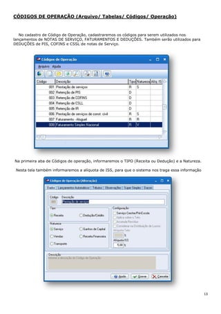 13
CÓDIGOS DE OPERAÇÃO (Arquivo/ Tabelas/ Códigos/ Operação)
No cadastro de Código de Operação, cadastraremos os códigos para serem utilizados nos
lançamentos de NOTAS DE SERVIÇO, FATURAMENTOS E DEDUÇÕES. Também serão utilizados para
DEDUÇÕES de PIS, COFINS e CSSL de notas de Serviço.
Na primeira aba de Códigos de operação, informaremos o TIPO (Receita ou Dedução) e a Natureza.
Nesta tela também informaremos a alíquota de ISS, para que o sistema nos traga essa informação
 