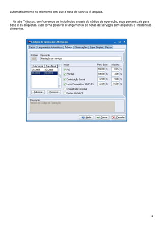 14
automaticamente no momento em que a nota de serviço é lançada.
Na aba Tributos, verificaremos as incidências anuais do código de operação, seus percentuais para
base e as alíquotas. Isso torna possível o lançamento de notas de serviços com alíquotas e incidências
diferentes.
 