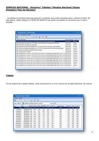15
SIMPLES NACIONAL (Arquivo/ Tabelas/ Simples Nacional (Super
Simples)/Tipo de Receita)
As tabelas de Simples Nacional possuem as tabelas que serão utilizadas para o cálculo do DAS. Na
tela abaixo, estão listados os TIPOS DE RECEITA que serão vinculados no momento que a nota é
lançada.
Tabela
Temos disponível a opção tabelas, onde encontramos os cinco anexos do Simples Nacional. Os valores
 