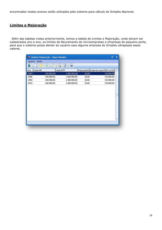 16
encontrados nestes anexos serão utilizados pelo sistema para cálculo do Simples Nacional.
Limites e Majoração
Além das tabelas vistas anteriormente, temos a tabela de Limites e Majoração, onde devem ser
cadastrados ano a ano, os limites de faturamento de microempresas e empresas de pequeno porte,
para que o sistema possa alertar ao usuário caso alguma empresa do Simples ultrapasse esses
valores.
 