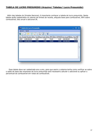 17
TABELA DE LUCRO PRESUMIDO (Arquivo/ Tabelas/ Lucro Presumido)
Além das tabelas do Simples Nacional, é importante conhecer a tabela de lucro presumido. Nesta
tabela serão cadastrados os valores de limites de receita, alíquota base para combustível, IRPJ sobre
combustível, teto anual e adicional IR.
Essa tabela deve ser cadastrada ano a ano, para que assim o sistema tenha como verificar se sobre
o saldo de base das empresas de lucro presumido será necessário calcular o adicional ou aplicar o
percentual de combustível em notas de combustível.
 