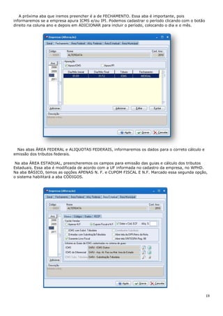 19
A próxima aba que iremos preencher é a de FECHAMENTO. Essa aba é importante, pois
informaremos se a empresa apura ICMS e/ou IPI. Podemos cadastrar o período clicando com o botão
direito na coluna ano e depois em ADICIONAR para incluir o período, colocando o dia e o mês.
Nas abas ÁREA FEDERAL e ALIQUOTAS FEDERAIS, informaremos os dados para o correto cálculo e
emissão dos tributos federais.
Na aba ÁREA ESTADUAL, preencheremos os campos para emissão das guias e cálculo dos tributos
Estaduais. Essa aba é modificada de acordo com a UF informada no cadastro da empresa, no WPHD.
Na aba BÁSICO, temos as opções APENAS N. F. e CUPOM FISCAL E N.F. Marcado essa segunda opção,
o sistema habilitará a aba CÓDIGOS.
 