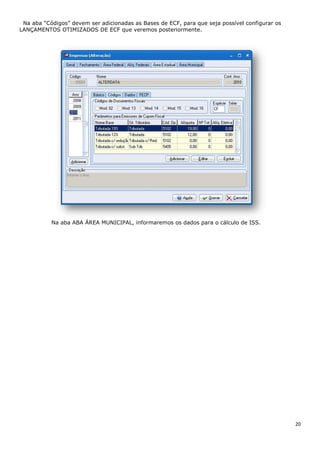 20
Na aba “Códigos” devem ser adicionadas as Bases de ECF, para que seja possível configurar os
LANÇAMENTOS OTIMIZADOS DE ECF que veremos posteriormente.
Na aba ABA ÁREA MUNICIPAL, informaremos os dados para o cálculo de ISS.
 