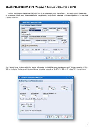 21
CLASSIFICAÇÕES DA DIPI (ARQUIVO  TABELAS  CADASTRO  DIPI)
Nessa tela iremos cadastrar os produtos que serão lançados nas notas. Caso não queira cadastrar
os produtos nessa tela, no momento do lançamento do produto na nota, o sistema permitirá fazer esse
cadastramento.
No cadastro de produtos temos a aba alíquotas, onde devem ser cadastrados os percentuais de ICMS,
IPI, e Redução de Base, como também a situação tributária de ICMS, IPI , PIS e COFINS do produto.
 
