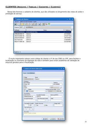 23
CLIENTES (ARQUIVO / TABELAS / CADASTRO / CLIENTES)
Nessa tela faremos o cadastro de clientes, que são utilizados no lançamento das notas de saída e
prestação de serviço.
É muito importante colocar como código do cliente o nº de seu CNPJ ou CPF, para facilitar a
localização no momento da digitação da nota e também para evitar problemas de validação de
arquivos gerados para a fiscalização.
 