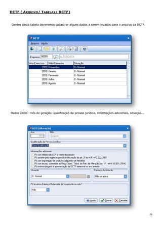 26
DCTF ( ARQUIVO/ TABELAS/ DCTF)
Dentro desta tabela deveremos cadastrar alguns dados a serem levados para o arquivo da DCTF.
Dados como: mês de geração, qualificação da pessoa jurídica, informações adicionais, situação...
 